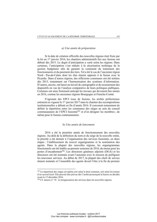 L’ÉTAT D’AVANCEMENT DE LA RÉFORME TERRITORIALE 143
a) Une année de préparation
Si la date de création officielle des nouvelles régions était fixée par
la loi au 1er
janvier 2016, les chantiers administratifs liés aux fusions ont
débuté dès 2015. Le degré d’anticipation a varié selon les régions. Dans
certaines, l’anticipation s’est réduite à la sécurisation technique de la
gestion budgétaire afin de garantir la continuité du traitement des
fonctionnaires et du paiement des tiers. Tel a été le cas de l’ancienne région
Nord – Pas-de-Calais dont les élus étaient opposés à la fusion avec la
Picardie. Dans d’autres régions, des réflexions communes ont été initiées
dès 2015, notamment sur l’harmonisation des systèmes d’information.
D’autres, encore, ont lancé un travail de cartographie et de recensement des
dispositifs en vue de l’analyse comparative de leurs politiques publiques.
Certaines ont ainsi fortement anticipé les travaux qui devraient être menés
en 2016, comme les anciennes régions Bourgogne et Franche-Comté.
S’agissant des EPCI issus de fusions, les arrêtés préfectoraux
entraient en vigueur le 1er
janvier 2017 mais le chantier des recompositions
institutionnelles a débuté en fin d’année 2016. Il convenait notamment de
définir la répartition entre les communes des sièges au sein du conseil
communautaire de l’EPCI fusionné295
et d’en désigner les membres ; de
même pour le bureau communautaire.
b) Une année de lancement
2016 a été la première année de fonctionnement des nouvelles
régions. Au-delà de la définition du nom et du siège de la nouvelle entité,
la priorité a été donnée à l’organisation des services fusionnés, en deux
étapes : l’établissement du nouvel organigramme et la nomination des
agents. Dans la plupart des nouvelles régions, les organigrammes
fonctionnels ont été établis au premier semestre de 2016, du moins pour les
postes d’encadrement296
. Les directeurs généraux adjoints (DGA) et les
directeurs ont été nommés avant l’automne avec la mission de préfigurer
les nouveaux services. Au début de 2017, la plupart des chefs de service
étaient nommés et l’ensemble des agents devait l’être à la fin du premier
295
La répartition des sièges est opérée soit selon le droit commun, soit selon les termes
d’un accord local. Elle pouvait être prévue dès l’arrêté prononçant la fusion ou décidée
avant le 15 décembre 2016.
296
Cf. annexe n° 18 : la réorganisation des services dans les nouvelles régions.
Les finances publiques locales - octobre 2017
Cour des comptes - www.ccomptes.fr - @Courdescomptes
 