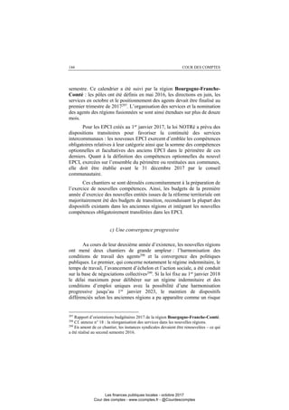 144 COUR DES COMPTES
semestre. Ce calendrier a été suivi par la région Bourgogne-Franche-
Comté : les pôles ont été définis en mai 2016, les directions en juin, les
services en octobre et le positionnement des agents devait être finalisé au
premier trimestre de 2017297
. L’organisation des services et la nomination
des agents des régions fusionnées se sont ainsi étendues sur plus de douze
mois.
Pour les EPCI créés au 1er
janvier 2017, la loi NOTRé a prévu des
dispositions transitoires pour favoriser la continuité des services
intercommunaux : les nouveaux EPCI exercent d’emblée les compétences
obligatoires relatives à leur catégorie ainsi que la somme des compétences
optionnelles et facultatives des anciens EPCI dans le périmètre de ces
derniers. Quant à la définition des compétences optionnelles du nouvel
EPCI, exercées sur l’ensemble du périmètre ou restituées aux communes,
elle doit être établie avant le 31 décembre 2017 par le conseil
communautaire.
Ces chantiers se sont déroulés concomitamment à la préparation de
l’exercice de nouvelles compétences. Ainsi, les budgets de la première
année d’exercice des nouvelles entités issues de la réforme territoriale ont
majoritairement été des budgets de transition, reconduisant la plupart des
dispositifs existants dans les anciennes régions et intégrant les nouvelles
compétences obligatoirement transférées dans les EPCI.
c) Une convergence progressive
Au cours de leur deuxième année d’existence, les nouvelles régions
ont mené deux chantiers de grande ampleur : l’harmonisation des
conditions de travail des agents298
et la convergence des politiques
publiques. Le premier, qui concerne notamment le régime indemnitaire, le
temps de travail, l’avancement d’échelon et l’action sociale, a été conduit
sur la base de négociations collectives299
. Si la loi fixe au 1er
janvier 2018
le délai maximum pour délibérer sur un régime indemnitaire et des
conditions d’emploi uniques avec la possibilité d’une harmonisation
progressive jusqu’au 1er
janvier 2023, le maintien de dispositifs
différenciés selon les anciennes régions a pu apparaître comme un risque
297
Rapport d’orientations budgétaires 2017 de la région Bourgogne-Franche-Comté.
298
Cf. annexe n° 18 : la réorganisation des services dans les nouvelles régions.
299
En amont de ce chantier, les instances syndicales devaient être renouvelées – ce qui
a été réalisé au second semestre 2016.
Les finances publiques locales - octobre 2017
Cour des comptes - www.ccomptes.fr - @Courdescomptes
 