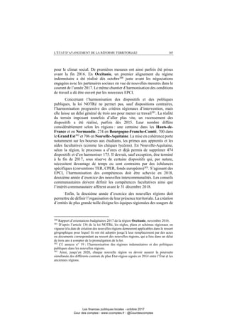 L’ÉTAT D’AVANCEMENT DE LA RÉFORME TERRITORIALE 145
pour le climat social. De premières mesures ont ainsi parfois été prises
avant la fin 2016. En Occitanie, un premier alignement du régime
indemnitaire a été réalisé dès octobre300
juste avant les négociations
engagées avec les partenaires sociaux en vue de nouvelles mesures dans le
courant de l’année 2017. Le même chantier d’harmonisation des conditions
de travail a dû être ouvert par les nouveaux EPCI.
Concernant l’harmonisation des dispositifs et des politiques
publiques, la loi NOTRé ne permet pas, sauf dispositions contraires,
l’harmonisation progressive des critères régionaux d’intervention, mais
elle laisse un délai général de trois ans pour mener ce travail301
. La réalité
du terrain imposant toutefois d’aller plus vite, un recensement des
dispositifs a été réalisé, parfois dès 2015. Leur nombre diffère
considérablement selon les régions : une centaine dans les Hauts-de-
France et en Normandie, 274 en Bourgogne-Franche-Comté, 700 dans
le Grand Est302
et 706 en Nouvelle-Aquitaine. La mise en cohérence porte
notamment sur les bourses aux étudiants, les primes aux apprentis et les
aides facultatives (comme les chèques lycéens). En Nouvelle-Aquitaine,
selon la région, le processus a d’ores et déjà permis de supprimer 474
dispositifs et d’en harmoniser 175. Il devrait, sauf exception, être terminé
à la fin de 2017, sous réserve de certains dispositifs qui, par nature,
nécessitent davantage de temps ou sont contraints par des échéances
spécifiques (conventions TER, CPER, fonds européens)303
. S’agissant des
EPCI, l’harmonisation des compétences doit être achevée en 2018,
deuxième année d’exercice des nouvelles intercommunalités. Les conseils
communautaires doivent définir les compétences facultatives ainsi que
l’intérêt communautaire afférent avant le 31 décembre 2018.
Enfin, la deuxième année d’exercice des nouvelles régions doit
permettre de définir l’organisation de leur présence territoriale. La création
d’entités de plus grande taille éloigne les équipes régionales des usagers de
300
Rapport d’orientations budgétaires 2017 de la région Occitanie, novembre 2016.
301
D’après l’article 136 de la loi NOTRé, les règles, plans et schémas régionaux en
vigueur à la date de création des nouvelles régions demeurent applicables dans le ressort
géographique pour lequel ils ont été adoptés jusqu’à leur remplacement par des actes
ou documents correspondant au ressort des nouvelles régions, qui a lieu dans un délai
de trois ans à compter de la promulgation de la loi.
302
Cf. annexe n° 19 : l’harmonisation des régimes indemnitaires et des politiques
publiques dans les nouvelles régions.
303
Ainsi, jusqu’en 2020, chaque nouvelle région va devoir assurer la poursuite
simultanée des différents contrats de plan État-région signés en 2014 entre l’État et les
anciennes régions.
Les finances publiques locales - octobre 2017
Cour des comptes - www.ccomptes.fr - @Courdescomptes
 
