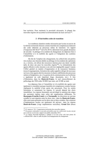 146 COUR DES COMPTES
leur territoire. Pour maintenir la proximité nécessaire, la plupart des
nouvelles régions ont accentué la territorialisation de leurs services304
.
2 - D’inévitables coûts de transition
Les nombreux chantiers rendus nécessaires par la mise en œuvre de
la réforme territoriale (fusions comme transferts de compétences) induisent
des coûts inhérents au processus même de transition. Un rapport
d’inspection IGF-IGA305
de la fin 2014 a déterminé trois grands domaines
de surcoûts : le pilotage et la conduite du changement, les dépenses liées à
l’immobilier et à la mobilité des agents et l’intégration des systèmes
d’information.
Du fait de l’ampleur des changements, les collectivités ont parfois
mis en place une structure dédiée au pilotage et à la conduite des opérations
ou, a minima, ont alloué des ressources internes pour une durée variable
(plus de deux ans pour les nouvelles régions306). La rémunération des
agents affectés à cette structure a un coût non négligeable auquel s’ajoute
l’effort général en matière d’organisation et de ressources humaines
(nouvel organigramme, formation des cadres appelés à diriger de nouveaux
services et des agents dont les missions évoluent, redéfinition des processus
métiers et budgétaires, etc.). La gestion de la communication sur la réforme
a également un coût important (logo, documents, etc.). À titre
d’illustration, dans les Hauts-de-France, le seul renouvellement du
pelliculage des TER coûte 30 000 € par train, soit 10 M€ au total.
Les dépenses liées à l’immobilier et à la mobilité des agents sont
également à considérer puisque transferts de compétences comme fusions
impliquent la mobilité d’une partie des personnels. Pour les entités
fusionnées et notamment les régions, le surcoût dépend des choix
immobiliers. Les régions fusionnées ont privilégié le maintien des sièges
des anciennes régions mais selon des organisations différentes. En
Bourgogne-Franche-Comté et en Normandie, les directions ne sont pas
scindées et sont réparties entre les deux sites ; dans les Hauts-de-France,
elles sont toutes présentes sur les deux sites et donc scindées. Des créations
d’implantations locales ont également été prévues : dans les régions
Hauts-de-France (vingt implantations nouvelles), Grand Est (douze
304
Cf. annexe n° 20 : l’organisation territoriale des nouvelles régions.
305
Économies réalisables et surcoûts prévisibles pour les collectivités locales du fait
de la réforme territoriale, rapport non publié, décembre 2014.
306
La région Nouvelle-Aquitaine a indiqué à la Cour avoir créé huit postes de
« référents RH » dans le cadre du plan d’accompagnement du changement.
Les finances publiques locales - octobre 2017
Cour des comptes - www.ccomptes.fr - @Courdescomptes
 