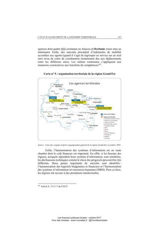 L’ÉTAT D’AVANCEMENT DE LA RÉFORME TERRITORIALE 147
agences dont quatre déjà existantes en Alsace) et Occitanie (onze sites au
minimum). Enfin, des surcoûts procèdent d’indemnités de mobilité
accordées aux agents (quand il s’agit de regrouper un service sur un seul
site) et/ou de coûts de coordination (notamment dus aux déplacements
entre les différents sites). Les mêmes contraintes s’appliquent aux
mutations consécutives aux transferts de compétences307
.
Carte n° 5 : organisation territoriale de la région Grand Est
Source : Cour des comptes d’après organigramme général de la région Grand Est, novembre 2016
Enfin, l’harmonisation des systèmes d’information est un vaste
chantier dont le coût financier est important. En effet, si les besoins des
régions, auxquels répondent leurs système d’information, sont similaires,
les déclinaisons techniques comme le choix des progiciels peuvent être très
différents. Deux postes importants de surcoûts sont identifiés :
l’harmonisation des logiciels budgétaires et financiers et l’harmonisation
des systèmes d’information en ressources humaines (SIRH). Pour ce faire,
les régions ont recours à des prestations intellectuelles.
307
Article L. 5111-7 du CGCT.
Les finances publiques locales - octobre 2017
Cour des comptes - www.ccomptes.fr - @Courdescomptes
 