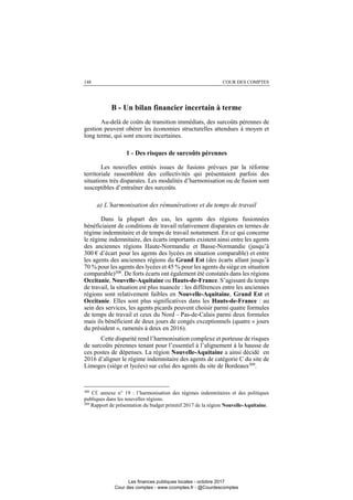 148 COUR DES COMPTES
B - Un bilan financier incertain à terme
Au-delà de coûts de transition immédiats, des surcoûts pérennes de
gestion peuvent obérer les économies structurelles attendues à moyen et
long terme, qui sont encore incertaines.
1 - Des risques de surcoûts pérennes
Les nouvelles entités issues de fusions prévues par la réforme
territoriale rassemblent des collectivités qui présentaient parfois des
situations très disparates. Les modalités d’harmonisation ou de fusion sont
susceptibles d’entraîner des surcoûts.
a) L’harmonisation des rémunérations et du temps de travail
Dans la plupart des cas, les agents des régions fusionnées
bénéficiaient de conditions de travail relativement disparates en termes de
régime indemnitaire et de temps de travail notamment. En ce qui concerne
le régime indemnitaire, des écarts importants existent ainsi entre les agents
des anciennes régions Haute-Normandie et Basse-Normandie (jusqu’à
300 € d’écart pour les agents des lycées en situation comparable) et entre
les agents des anciennes régions du Grand Est (des écarts allant jusqu’à
70 % pour les agents des lycées et 45 % pour les agents du siège en situation
comparable)308. De forts écarts ont également été constatés dans les régions
Occitanie, Nouvelle-Aquitaine ou Hauts-de-France. S’agissant du temps
de travail, la situation est plus nuancée : les différences entre les anciennes
régions sont relativement faibles en Nouvelle-Aquitaine, Grand Est et
Occitanie. Elles sont plus significatives dans les Hauts-de-France : au
sein des services, les agents picards peuvent choisir parmi quatre formules
de temps de travail et ceux du Nord – Pas-de-Calais parmi deux formules
mais ils bénéficient de deux jours de congés exceptionnels (quatre « jours
du président », ramenés à deux en 2016).
Cette disparité rend l’harmonisation complexe et porteuse de risques
de surcoûts pérennes tenant pour l’essentiel à l’alignement à la hausse de
ces postes de dépenses. La région Nouvelle-Aquitaine a ainsi décidé en
2016 d’aligner le régime indemnitaire des agents de catégorie C du site de
Limoges (siège et lycées) sur celui des agents du site de Bordeaux309
.
308
Cf. annexe n° 19 : l’harmonisation des régimes indemnitaires et des politiques
publiques dans les nouvelles régions.
309
Rapport de présentation du budget primitif 2017 de la région Nouvelle-Aquitaine.
Les finances publiques locales - octobre 2017
Cour des comptes - www.ccomptes.fr - @Courdescomptes
 