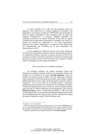 L’ÉTAT D’AVANCEMENT DE LA RÉFORME TERRITORIALE 149
La masse salariale est en effet l’un des principaux postes de
dépenses d’une collectivité et le contexte législatif est favorable à des
alignements « par le haut » puisque la loi MAPTAM a posé le principe du
choix du régime indemnitaire le plus avantageux pour les agents qui
changent d’employeurs310. Ce principe s’applique également aux
communes nouvelles et aux régions fusionnées. Si les textes en vigueur
n’imposent pas un alignement systématique et immédiat « par le haut » et
laissent une latitude aux collectivités en vue d’une harmonisation
progressive des régimes indemnitaires, le risque d’un effet inflationniste
des réorganisations sur l’évolution de la part indemnitaire des
rémunérations est réel311.
La Cour rappelle que l’impact à la hausse sur la masse salariale de
la réforme de l’organisation territoriale doit être rigoureusement maîtrisé.
Les négociations menées, tant dans les régions que dans les EPCI et les
communes nouvelles, doivent être également l’occasion de remettre à plat
la gestion du temps de travail et de revenir pour tous les agents à la durée
légale et de dégager ainsi des marges de manœuvre.
b) La convergence des politiques publiques
Les politiques publiques des régions fusionnées étaient très
fréquemment conduites selon des critères et des dispositifs distincts. Par
exemple, sur le territoire de la région Nouvelle-Aquitaine, l’aide aux
familles des lycéens prenait la forme d’un tarif réduit dans l’ancienne
région Aquitaine et d’une aide gérée par un fonds social délégué à chaque
établissement dans les deux autres anciennes régions Limousin et Poitou-
Charentes312
. Il en est de même de la politique sportive, compétence
partagée par tous les échelons de collectivités. Si l’ensemble des régions
l’exerce principalement par l’octroi d’aide aux clubs, le montant total des
aides ainsi que les critères d’allocation sont très disparates. Ainsi, dans les
Hauts-de-France, le Nord – Pas-de-Calais distribuait 1,7 M€ à ses clubs
et la Picardie 0,4 M€. La structuration de la dépense régionale pouvait ainsi
être très différente dans les régions réunies en 2015, notamment au regard
du nombre d’habitants, comme l’illustre le tableau infra.
310
Article L. 5111-7 du CGCT.
311
Dans son rapport d’orientations budgétaires pour 2017, la région Occitanie prévoit
que les mesures d’harmonisation des conditions de travail auront un effet à la hausse
sur ses dépenses de personnel et un impact durable sur ses charges de fonctionnement.
312
Rapport de présentation du budget primitif 2017 de Nouvelle-Aquitaine.
Les finances publiques locales - octobre 2017
Cour des comptes - www.ccomptes.fr - @Courdescomptes
 