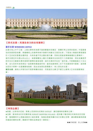 ★★府城旅遊 從心出發★★
【英式古堡～充滿生命力的古老建築】
溫莎古堡 WINDSOR CASTLE
此堡分為上中下三區，上區主要特色為展示皇室豐富的收藏品，是屬於禁止拍照的區域；中區最著
名的則是原型塔樓，根據樓塔上的旗桿有無升旗便可判斷女王是否在家；下區為人稱道的便是建造
於十五世紀的聖喬治禮拜堂，內有多處不同主題的展示廳，同時也是皇室舉辦婚禮的主要場所。
溫莎古堡位於白堊山的山丘上，城堡個體加上廣大花園總共佔地約四千八百萬英畝，現在依舊是伊
莉莎白女王最愛在週末度假所選擇的皇室城堡。溫莎古堡的所在地「溫莎城」只距離倫端三十五公
里，從九百多年前到現在一直是歸英國皇室所有。當初由愛德華二世下令改建其現今面貌，直到喬
治四世才將單一古堡擴建為宮殿，因此成為現在面積最大、有人居住的古堡。
溫莎古堡：最為人所吸引的不是那華麗的宮廷，而是溫莎公爵【不愛江山愛美人】的浪漫愛情故
事。
【特別企劃】
★英國：比斯特折扣城：齊集上百家時尚名牌的 OUTLET，讓您盡情享受購物之樂。
★法國：歐洲時尚村折扣購物城 OURLET SHOPPING VILLAGE～提供數十種名牌全年無休的折扣服
務，整個購物中心規劃成歐洲小城的模樣，每個品牌都有屬於自己的獨立空間，讓消費者擁有舒適
而寬敞的購物空間；精緻而平價的品牌這兒一應俱全。
 