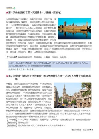 ★★府城旅遊 從心出發★★
★第 2 天倫敦(首相官邸、英國國會、大鵬鐘、西敏寺)
今日展開倫敦之市區觀光，倫敦位於泰晤士河的下游，因
為多霧常被稱為《霧都》。著名的景點大都分佈在河兩
岸。 今天起帶您認識倫敦！ 倫敦市是歐洲最著名的觀光
城市之一，集中在市中心分為 6 大旅遊區，首先帶您參觀
西敏寺區，這裡是英國歷史及政治的樞紐。參觀世界議會
制度起源地的英國國會，及國會右側的一座石造鐘塔大鵬
鐘，國會開會期間會放出閃耀的光芒景象壯觀，鐘塔每小
時報時一次，倫敦市區每個角落的居民都能聽見！之後再
前往歷代英王登基之處－西敏寺，美麗的歌德式外觀，是英國皇室貴族舉行結婚典禮的聖地。參觀
完後再前往英國皇室居所－白金漢宮，若運氣好的話更可見到神氣糾糾，造型可愛的御林軍進行交
接儀式，感受一下英國王室的驕傲與光榮！成百上千的鴿群是特拉法加廣場的活招牌。位於泰晤士
河，曾英國王室的居所、寶庫、囚禁政治犯的監獄倫敦塔
【下車參觀】倫敦塔首相官邸、英國國會、大鵬鐘、西敏寺、倫敦塔。
住宿： HILTON WEMBLEY 或 CROWNE PLAZA HOTEL DOCKLAND 或 CROWNE PLAZA
HOTEL SHOREDITCH 或 同級旅館或同等級旅館
晚餐 O：中式六菜一湯+水果
★第 3 天倫敦～(98KM)牛津大學城～(65KM)渥維克古堡～(36km)英格蘭中部(莊園旅
館)
早餐後，前往英國著名的牛津大學城。牛津大學是英
國最古老之大學，既是嚴肅的學術殿堂，也是戲謔人
生的《愛麗絲夢遊仙境》故事的起源處，處處洋溢著
濃厚的學術氣息。 牛津的基督教堂學院 Christ Church
College 是牛津最大、建築最壯觀的學院，當然也因哈
利波特的關係，是牛津人潮最洶湧的觀光勝地。而且
這學院最引以為傲之處，就是在近代 200 年內產生了
16 位英國首相！真是人才濟濟。 此城處處洋溢著濃
厚的學術氣息，如：萬靈學院、大學學院，以及著名
參觀景點瑞德克利夫拱頂、波德里安圖書館等都值得您細細品味。續前往渥維克古堡 WARWICK
CASTLE。這裡是號稱英格蘭中部最壯觀的堡壘~ 渥維克古堡 !保存著完整的城牆以及雄偉的城堡!
據說也是電影哈利波特中~霍格華茲.魔法學校的拍攝地點。
【下車參觀】牛津大學城、基督教堂、萬靈學院、大學學院、瑞德克利夫拱頂、波德里安圖書館。
【特別安排】渥維克古堡。
【特色餐食】英式炸魚 FISH AND CHIPS 風味餐、英式牛肉風味餐。
 