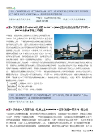 ★★府城旅遊 從心出發★★
住宿： CROWNE PLAZA HEYTHROP PARK HOTEL 或 MERCURE QUEEN S CHELTENHAM
或 THISTLE HOTEL CHELTENHAM 或同級旅館或同等級旅館
早餐 O：飯店內英式早餐
中餐 O：英式炸魚 FISH AND
CHIPS 風味餐
晚餐 O：英式牛肉風味餐
★第 4 天英格蘭中部～(24KM)比斯特 OUTLET～(62KM)溫莎古堡(加贈英式下午茶)～
(40KM)倫敦★泰晤士河遊船
早餐後，前往聚集上百個知名品牌的比斯特折扣城
Outlet，令人心動的折扣、琳瑯滿目的商品，讓您盡情
享受購物之樂。 午餐後專車前往威廉公爵征服英國
後所建的溫莎古堡。溫莎古堡在喬治四世在位時將城
堡改為宮殿仍為王室所用整座城堡延伸範圍廣闊，是
世界最大的古堡，20 世紀初，愛德華八世為執著自己
選擇的愛情於 1936 年毅然決然地摘下王冠，由一國之
君降為溫莎公爵，偕同愛妻住在溫莎，使得溫莎古堡
自此聲名遠播，憑添一份羅曼蒂克的氣息。 溫莎古
堡是英國歷史悠久的宮殿。一開始是作為防禦要塞但是因為風景優美之類的原因被當做是宮殿來使
用。英國的女皇跟國王都在這裡生活著直到維多利亞時期，白金漢宮搭建好以後才搬過去那邊，但
是每年總會有一兩個月的時間，英國女皇會過來溫莎度假。英國的國王皇妃也大多葬在這裡的教
堂。 隨後安排您體驗正統的英式下午茶。 爾後返回倫敦泰晤士河畔搭乘遊船。泰晤士河是世界上
最優美的河流，因為它是一部流動的歷史，千百年來，泰晤士河默默地流淌，誠實地將倫敦昔日的
繁華、落寞和它今天不甘落後的精神寫在臉上。倫敦在泰晤士河邊誕生、成長、繁榮，最美麗的景
觀就在泰晤士河兩岸。
【入內參觀】比斯特 OUTLET、溫莎古堡。
【特色餐食】英式雞肉風味餐。
【特別安排】英式下午茶、泰晤士河遊船。
住宿： HILTON WEMBLEY 或 CROWNE PLAZA HOTEL DOCKLAND 或 CROWNE PLAZA
HOTEL SHOREDITCH 或 同級旅館或同等級旅館
晚餐 O：中式六菜一湯+水果
★第 5 天倫敦～大英博物館、歐洲之星 EUROSTAR～巴黎(法國)～蒙馬特、聖心堂
今日前往大英博物館參觀，館內堡集之文物珍品縱棋東西，包羅萬象令您大開眼界，尤其是二樓的
木乃伊，更是您不可錯過之重點。一早前往倫敦歐洲之星火車站，搭乘歐洲之星 EUROSTAR 高速列
車穿過海底隧道，橫越英吉利海峽，前往法國花都---巴黎。開創您舒適法國新視野。 抵達後專車前
往巴黎北邊，沿著小丘石階來到蒙馬特小山丘，參觀羅馬拜占庭式的聖心堂，並可到畫家村參觀，
找一個心怡的畫家為你畫張自畫像，或買幅風景畫，讓浪漫的法國行留下難以忘懷的回憶。此外只
 