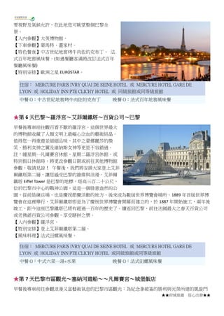 ★★府城旅遊 從心出發★★
要視野及氣候允許，在此地您可眺望整個巴黎全
景。
【入內參觀】大英博物館。
【下車參觀】蒙馬特、畫家村。
【特色餐食】中古世紀地窖烤牛肉佐約克布丁、 法
式百年地窖風味餐。(如遇餐廳客滿將改訂法式百年
餐廳風味餐)
【特別安排】歐洲之星 EUROSTAR。
住宿： MERCURE PARIS IVRY QUAI DE SEINE HOTEL 或 MERCURE HOTEL GARE DE
LYON 或 HOLIDAY INN PTE CLICHY HOTEL 或 同級旅館或同等級旅館
中餐 O：中古世紀地窖烤牛肉佐約克布丁 晚餐 O：法式百年地窖風味餐
★第 6 天巴黎～羅浮宮～艾菲爾鐵塔～百貨公司～巴黎
早餐後專車前往觀百看不厭的羅浮宮。這個世界最大
的博物館收藏了人類文明上最嘔心泣血的藝術結晶。
值得您一再重遊並細細品味，其中之蒙娜麗莎的微
笑、勝利女神之翼及維納斯女神等更是不容錯過。
註：縫星期一凡爾賽宮休館，星期二羅浮宮休館，或
特別假日休館時，將更改參觀日期或前往其他博物館
參觀，敬請見諒！ 午餐後，我們將安排大家登上艾菲
爾鐵塔第二層，讓您感受巴黎的雄偉與浪漫。艾菲爾
鐵塔 Eiffel Tower 是巴黎的地標，塔高三百二十公尺，
位於巴黎市中心的戰神公園，這是一個綠意盎然的公
園，從前是練兵場，也是慶祝節慶活動的地方，後來成為數屆世界博覽會場所。1889 年首屆世界博
覽會在這裡舉行，艾菲爾鐵塔即是為了慶祝世界博覽會開幕而建立的，於 1887 年開始施工，兩年後
竣工，距今這座巴黎鐵塔已經有超過一百年的歷史了。續返回巴黎，前往法國最大之春天百貨公司
或老佛爺百貨公司參觀，享受瞎拼之樂。
【入內參觀】羅浮宮。
【特別安排】登上艾菲爾鐵塔第二層。
【風味料理】法式田螺風味餐。
住宿： MERCURE PARIS IVRY QUAI DE SEINE HOTEL 或 MERCURE HOTEL GARE DE
LYON 或 HOLIDAY INN PTE CLICHY HOTEL 或同級旅館或同等級旅館
中餐 O：中式六菜一湯+水果 晚餐 O：法式田螺風味餐
★第 7 天巴黎市區觀光～塞納河遊船～～凡爾賽宮～城堡飯店
早餐後專車前往參觀浪漫又富藝術氣息的巴黎市區觀光：為紀念拿破崙的勝利與光榮所建的凱旋門
 