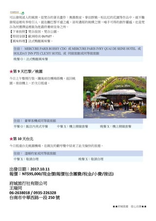 ★★府城旅遊 從心出發★★
可以發現迷人的風情，從梵谷的著名畫作：奧薇教室、麥田群鴉、杜比尼的花園等作品中，就不難
發現這裡有多吸引人，就在離巴黎不遠之處，卻有濃郁的純樸之情，唾手可得的創作靈感，也是梵
谷為何選擇這裡做為他最終養病安身之所。
【下車拍照】梵谷故居、梵谷公園。
【特別安排】歐洲時尚 OUTLET。
【風味料理】法式鴨腿風味餐。
住宿： MERCURE PARIS ROISSY CDG 或 MERCURE PARIS IVRY QUAI DE SEINE HOTEL 或
HOLIDAY INN PTE CLICHY HOTEL 或 同級旅館或同等級旅館
晚餐 O：法式鴨腿風味餐
★第 9 天巴黎／桃園
今日上午整理行裝，隨後前往機場搭機，返回桃
園，夜宿機上，於次日抵達。
住宿： 豪華客機或同等級旅館
早餐 O：飯店內美式早餐 中餐 X：機上精緻套餐 晚餐 X：機上精緻套餐
★第 10 天台北
今日抵達台北桃園機場，在親友的歡呼聲中結束了此次愉快的旅遊。
住宿： 溫暖的家或同等級旅館
中餐 X：敬請自理 晚餐 X：敬請自理
出發日期：2017.10.11
報價：NT$95,000/現金價(報價包含團費/稅金/小費/接送)
府城旅行社有限公司
王瑞同
06-2638018 / 0935-226328
台南市中華西路一段 250 號
 