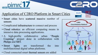 Application of C2RO Platform in Smart Cities
• Smart cities have scattered massive number of
sensors
• Complicated infrastructure to connect and process
• Cloud robotics: an efficient computing means in
intensive data processing applications.
• A high-profile collaborative urban “People
Counting” project done in collaboration with
Philips and MIT.
• Street lights are transformed the into
multifunctional digital urban platforms.
• Cloud connected smart thermal sensors are added
 