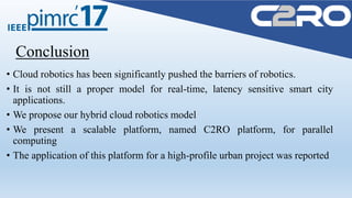 Conclusion
• Cloud robotics has been significantly pushed the barriers of robotics.
• It is not still a proper model for real-time, latency sensitive smart city
applications.
• We propose our hybrid cloud robotics model
• We present a scalable platform, named C2RO platform, for parallel
computing
• The application of this platform for a high-profile urban project was reported
 