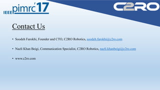 Contact Us
• Soodeh Farokhi, Founder and CTO, C2RO Robotics, soodeh.farokhi@c2ro.com
• Nazli Khan Beigi, Communication Specialist, C2RO Robotics, nazli.khanbeigi@c2ro.com
• www.c2ro.com
 