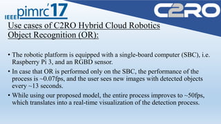 Use cases of C2RO Hybrid Cloud Robotics
Object Recognition (OR):
• The robotic platform is equipped with a single-board computer (SBC), i.e.
Raspberry Pi 3, and an RGBD sensor.
• In case that OR is performed only on the SBC, the performance of the
process is ~0.07fps, and the user sees new images with detected objects
every ~13 seconds.
• While using our proposed model, the entire process improves to ~50fps,
which translates into a real-time visualization of the detection process.
 