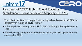 Use cases of C2RO Hybrid Cloud Robotics
Simultaneous Localization and Mapping (SLAM)
• The robotic platform is equipped with a single-board computer (SBC), i.e.
Raspberry Pi 3, and an RGBD sensor.
• If the map is built locally on the SBC, the SLAM algorithm update rate is
~5Hz;
• While by using our hybrid cloud robotics model, the map update rate was
enhanced to 30Hz.
 