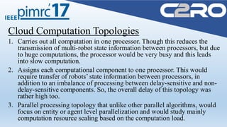 Cloud Computation Topologies
1. Carries out all computation in one processor. Though this reduces the
transmission of multi-robot state information between processors, but due
to huge computations, the processor would be very busy and this leads
into slow computation.
2. Assigns each computational component to one processor. This would
require transfer of robots’ state information between processors, in
addition to an imbalance of processing between delay-sensitive and non-
delay-sensitive components. So, the overall delay of this topology was
rather high too.
3. Parallel processing topology that unlike other parallel algorithms, would
focus on entity or agent level parallelization and would study mainly
computation resource scaling based on the computation load.
 