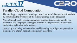 Parallel Cloud Computation
The topology is to prevent the delays caused by non-delay sensitive functions
by combining the processes of the similar essence in one processor.
Also, although each processor could run multiple instances in parallel, we
made sure that the proper data types are sent to the processor instance that
catches the right robot information.
Hence, by proposing an innovative load balancing technique, we provide an
efficient, low latency parallel computation algorithm
 