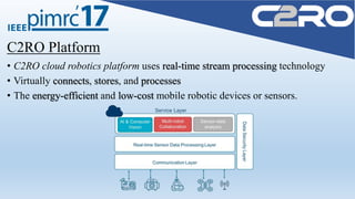 C2RO Platform
• C2RO cloud robotics platform uses real-time stream processing technology
• Virtually connects, stores, and processes
• The energy-efficient and low-cost mobile robotic devices or sensors.
 