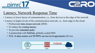 Latency, Network Response Time
• Latency in lower layers of communication, i.e., from devices to the edge of the network
• Latency in higher levels of the communication network, i.e., from edge to the cloud:
• Professional data stream network (DSN)
• To reduce the routing latency
• To provide redundant paths
• A partnership with PubNub, globally scaled DSN
• With 14 data centers and 99.999% service level agreements (SLAs).
 