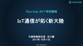 ITpro Expo 2017 特別講演
IoT通信が拓く新大陸
©2017 SORACOM, INC 1
代表取締役社長 玉川憲
2017年 10月11日
 