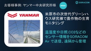 お客様事例: ヤンマー中央研究所様
米原市の次世代グリーンハ
ウス研究棟で農作物の生育
モニタリング
温湿度や日照,CO2などの
センサー情報をSORACOM
Air で送信、遠隔から管理
ヤンマーキャステクノ株式会社
松江事業所内
 