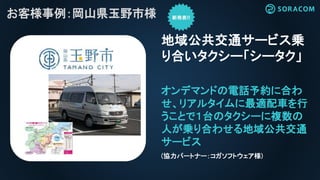 れ
お客様事例：岡山県玉野市様
オンデマンドの電話予約に合わ
せ、リアルタイムに最適配車を行
うことで１台のタクシーに複数の
人が乗り合わせる地域公共交通
サービス
地域公共交通サービス乗
り合いタクシー「シータク」
(協力パートナー：コガソフトウェア様)
 