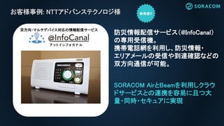 お客様事例: NTTアドバンステクノロジ様
SORACOM AirとBeamを利用しクラウ
ドサービスとの連携を容易に且つ大
量・同時・セキュアに実現
防災情報配信サービス（@InfoCanal）
の専用受信機。
携帯電話網を利用し、防災情報・
エリアメールの受信や到達確認などの
双方向通信が可能。
ア ッ ト イ ン フ ォ カ ナ ル
双方向・マルチデバイス対応の情報配信サービス
 