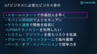• スモールスタートで市場投入を早く
•モバイル閉域網でよりセキュアに
• クラウド連携で開発を容易に
• LPWAテクノロジーを利用したい
• システム・アジリティを保ちリスクを低減
• グローバルプラットフォームで海外展開
•ペース・オブ・イノベーションで競争力を
IoTビジネスに必要なビジネス要件
 