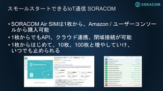 • SORACOM Air SIMは1枚から、Amazon / ユーザーコンソー
ルから購入可能
• 1枚からでもAPI、クラウド連携、閉域接続が可能
• 1枚からはじめて、10枚、100枚と増やしていけ、
いつでも止められる
スモールスタートできるIoT通信 SORACOM
 