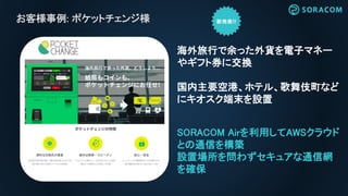 お客様事例: ポケットチェンジ様
SORACOM Airを利用してAWSクラウド
との通信を構築
設置場所を問わずセキュアな通信網
を確保
海外旅行で余った外貨を電子マネー
やギフト券に交換
国内主要空港、ホテル、歌舞伎町など
にキオスク端末を設置
 
