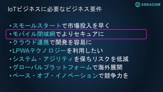 • スモールスタートで市場投入を早く
•モバイル閉域網でよりセキュアに
• クラウド連携で開発を容易に
• LPWAテクノロジーを利用したい
• システム・アジリティを保ちリスクを低減
• グローバルプラットフォームで海外展開
•ペース・オブ・イノベーションで競争力を
IoTビジネスに必要なビジネス要件
 