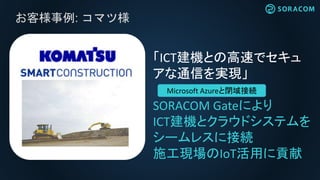 お客様事例: コマツ様
「ICT建機との高速でセキュ
アな通信を実現」
SORACOM Gateにより
ICT建機とクラウドシステムを
シームレスに接続
施工現場のIoT活用に貢献
Microsoft Azureと閉域接続
 