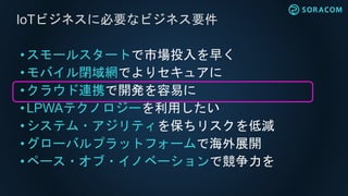 • スモールスタートで市場投入を早く
•モバイル閉域網でよりセキュアに
• クラウド連携で開発を容易に
• LPWAテクノロジーを利用したい
• システム・アジリティを保ちリスクを低減
• グローバルプラットフォームで海外展開
•ペース・オブ・イノベーションで競争力を
IoTビジネスに必要なビジネス要件
 