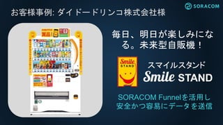 お客様事例: ダイドードリンコ株式会社様
SORACOM Funnelを活用し
安全かつ容易にデータを送信
毎日、明日が楽しみにな
る。未来型自販機！
 