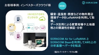 お客様事例: インベスターズクラウド様
SORACOM Air for LoRaWAN と
SORACOM Beamを利用してAWS上の
分析基盤へデータを転送
騒音・温湿度・照度などの物件周辺
環境データをLoRaWANを利用して取
得。
データ活用による家賃相場や土地価
格との関連性を検証・分析
(協力パートナー：ウフル様)
 
