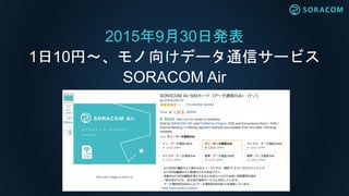 2015年9月30日発表
1日10円〜、モノ向けデータ通信サービス
SORACOM Air
 