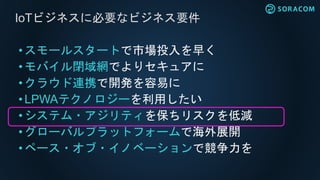 • スモールスタートで市場投入を早く
•モバイル閉域網でよりセキュアに
• クラウド連携で開発を容易に
• LPWAテクノロジーを利用したい
• システム・アジリティを保ちリスクを低減
• グローバルプラットフォームで海外展開
•ペース・オブ・イノベーションで競争力を
IoTビジネスに必要なビジネス要件
 