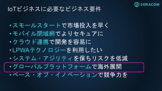 • スモールスタートで市場投入を早く
•モバイル閉域網でよりセキュアに
• クラウド連携で開発を容易に
• LPWAテクノロジーを利用したい
• システム・アジリティを保ちリスクを低減
• グローバルプラットフォームで海外展開
•ペース・オブ・イノベーションで競争力を
IoTビジネスに必要なビジネス要件
 