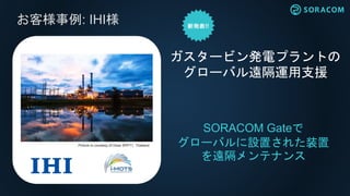 お客様事例: IHI様
SORACOM Gateで
グローバルに設置された装置
を遠隔メンテナンス
ガスタービン発電プラントの
グローバル遠隔運用支援
Picture is courtesy of Glow SPP11, Thailand
 