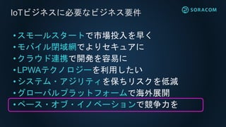 • スモールスタートで市場投入を早く
•モバイル閉域網でよりセキュアに
• クラウド連携で開発を容易に
• LPWAテクノロジーを利用したい
• システム・アジリティを保ちリスクを低減
• グローバルプラットフォームで海外展開
•ペース・オブ・イノベーションで競争力を
IoTビジネスに必要なビジネス要件
 