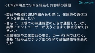 •製品や機器にSIMを組み込む際に、在庫時の通信コ
ストを削減したい
•さらに、工場での疎通確認のときは通信したいが、
実際にエンドユーザーが使うときまで停止させてお
きたい
•車載機器や工業製品の場合、カードSIMではなく、
基板に組み込むチップ型のSIMで耐振動性等を高め
たい
IoT/M2M用途でSIMを組込むお客様の課題
 