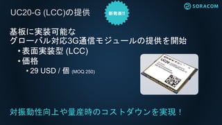 基板に実装可能な
グローバル対応3G通信モジュールの提供を開始
•表面実装型 (LCC)
•価格
• 29 USD / 個 (MOQ 250)
対振動性向上や量産時のコストダウンを実現！
UC20-G (LCC)の提供
 