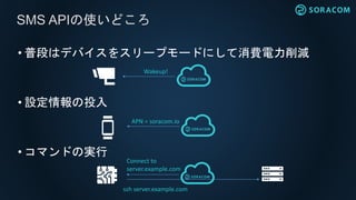 • 普段はデバイスをスリープモードにして消費電力削減
• 設定情報の投入
• コマンドの実行
SMS APIの使いどころ
Wakeup!
APN = soracom.io
Connect to
server.example.com
ssh server.example.com
 
