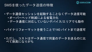 • データ通信セッションを起動することなくデータ送信可能
• オーバーヘッド削減による省電力化
• データ通信に対応していないデバイス/エリアでも動作
• バイナリフォーマットを使うことで140 バイトまで送信可
• ただし、コストはデータ通信で同量のデータを送るのに比
べて割高になりがち
SMSを使ったデータ送信の特徴
 