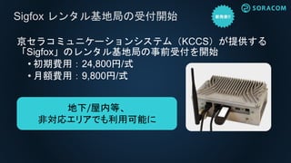 京セラコミュニケーションシステム（KCCS）が提供する
「Sigfox」のレンタル基地局の事前受付を開始
• 初期費用：24,800円/式
• 月額費用：9,800円/式
Sigfox レンタル基地局の受付開始
地下/屋内等、
非対応エリアでも利用可能に
 