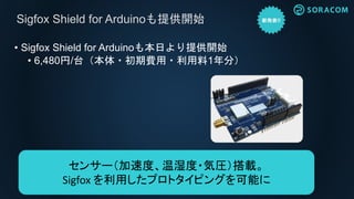 • Sigfox Shield for Arduinoも本日より提供開始
• 6,480円/台（本体・初期費用・利用料1年分）
Sigfox Shield for Arduinoも提供開始
センサー（加速度、温湿度・気圧）搭載。
Sigfox を利用したプロトタイピングを可能に
 