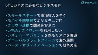 • スモールスタートで市場投入を早く
•モバイル閉域網でよりセキュアに
• クラウド連携で開発を容易に
• LPWAテクノロジーを利用したい
• システム・アジリティを保ちリスクを低減
• グローバルプラットフォームで海外展開
•ペース・オブ・イノベーションで競争力を
IoTビジネスに必要なビジネス要件
 