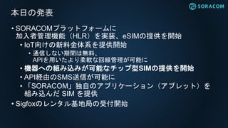 • SORACOMプラットフォームに
加入者管理機能（HLR）を実装、eSIMの提供を開始
• IoT向けの新料金体系を提供開始
• 通信しない期間は無料、
APIを用いたより柔軟な回線管理が可能に
• 機器への組み込みが可能なチップ型SIMの提供を開始
• API経由のSMS送信が可能に
• 「SORACOM」独自のアプリケーション（アプレット）を
組み込んだ SIM を提供
• Sigfoxのレンタル基地局の受付開始
本日の発表
 