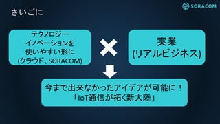 さいごに
テクノロジー
イノベーションを
使いやすい形に
(クラウド、SORACOM)
実業
(リアルビジネス)
今まで出来なかったアイデアが可能に！
「IoT通信が拓く新大陸」
 