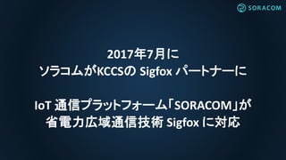 2017年7月に
ソラコムがKCCSの Sigfox パートナーに
IoT 通信プラットフォーム「SORACOM」が
省電力広域通信技術 Sigfox に対応
 