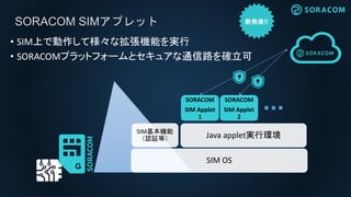 SORACOM SIMアプレット
SORACOM
SIM Applet
1
SORACOM
SIM Applet
2
SIM基本機能
（認証等）
SIM OS
Java applet実行環境
• SIM上で動作して様々な拡張機能を実行
• SO...
