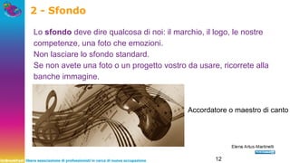 UnBreakFast libera associazione di professionisti in cerca di nuova occupazione 12
2 - Sfondo
Lo sfondo deve dire qualcosa di noi: il marchio, il logo, le nostre
competenze, una foto che emozioni.
Non lasciare lo sfondo standard.
Se non avete una foto o un progetto vostro da usare, ricorrete alla
banche immagine.
Accordatore o maestro di canto
 